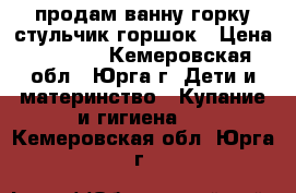 продам ванну горку стульчик горшок › Цена ­ 1 000 - Кемеровская обл., Юрга г. Дети и материнство » Купание и гигиена   . Кемеровская обл.,Юрга г.